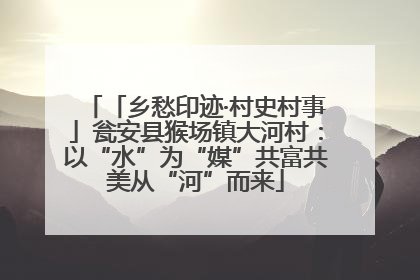 「乡愁印迹·村史村事」瓮安县猴场镇大河村：以“水”为“媒”共富共美从“河”而来