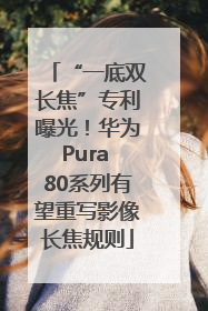 “一底双长焦”专利曝光！华为Pura 80系列有望重写影像长焦规则