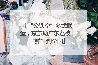 “公铁空”多式联运，京东助广东荔枝“鲜”到全国