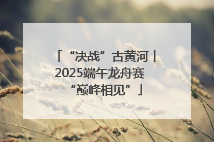 “决战”古黄河丨2025端午龙舟赛“巅峰相见”