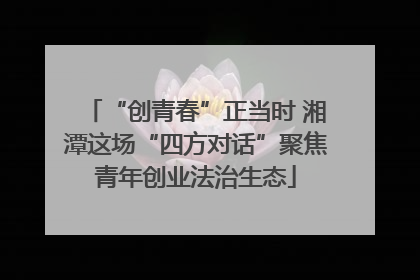 “创青春”正当时 湘潭这场“四方对话”聚焦青年创业法治生态