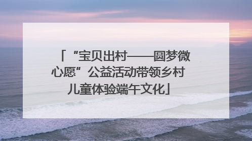 “宝贝出村——圆梦微心愿”公益活动带领乡村儿童体验端午文化