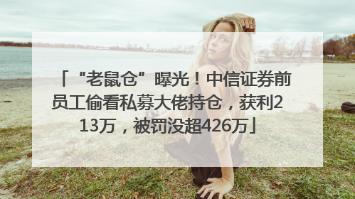 “老鼠仓”曝光！中信证券前员工偷看私募大佬持仓，获利213万，被罚没超426万