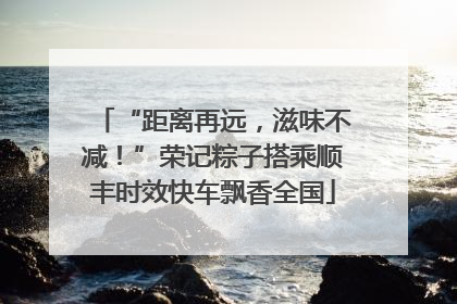 “距离再远，滋味不减！”荣记粽子搭乘顺丰时效快车飘香全国