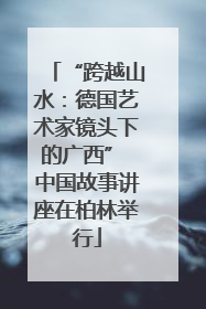 “跨越山水：德国艺术家镜头下的广西” 中国故事讲座在柏林举行