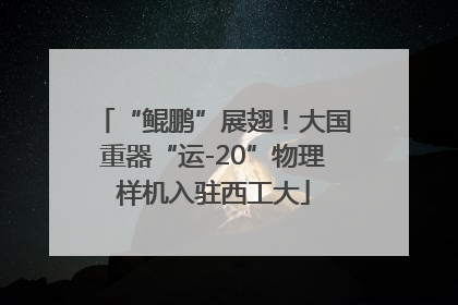 “鲲鹏”展翅！大国重器“运-20”物理样机入驻西工大