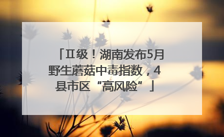 Ⅱ级！湖南发布5月野生蘑菇中毒指数，4县市区“高风险”