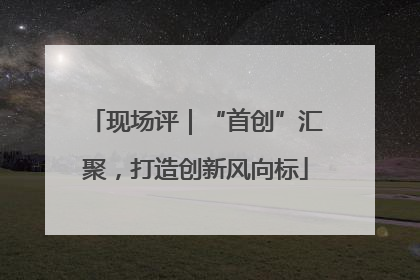 现场评｜“首创”汇聚，打造创新风向标