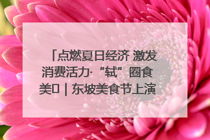 点燃夏日经济 激发消费活力·“轼”圈食美⑪｜东坡美食节上演“文化满汉全席”