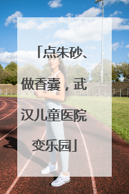 点朱砂、做香囊，武汉儿童医院变乐园