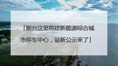 烟台这里将建新能源综合城市停车中心，最新公示来了