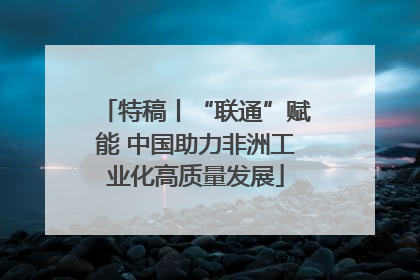 特稿丨“联通”赋能 中国助力非洲工业化高质量发展