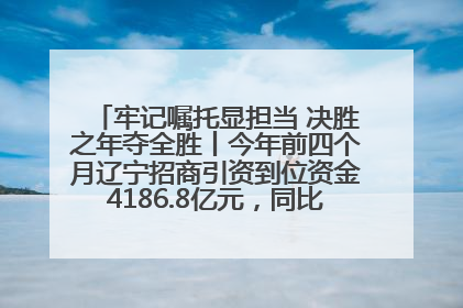 牢记嘱托显担当 决胜之年夺全胜丨今年前四个月辽宁招商引资到位资金4186.8亿元，同比增长17.4%