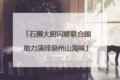 石狮大厨闪耀联合国 助力演绎泉州山海味