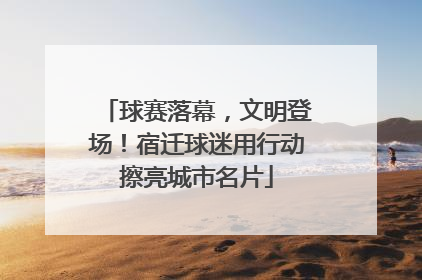 球赛落幕，文明登场！宿迁球迷用行动擦亮城市名片