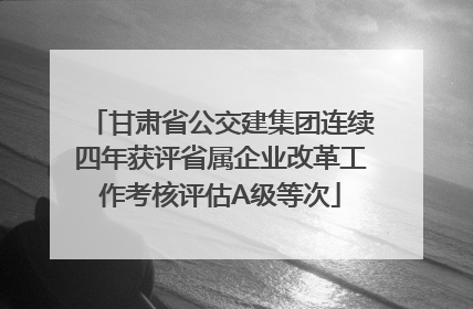 甘肃省公交建集团连续四年获评省属企业改革工作考核评估A级等次
