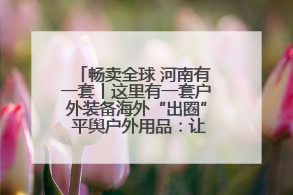 畅卖全球 河南有一套丨这里有一套户外装备海外“出圈” 平舆户外用品：让“休闲风”长红