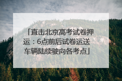 直击北京高考试卷押运：6点前后试卷运送车辆陆续驶向各考点