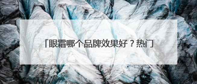 眼霜哪个品牌效果好？热门眼霜品牌推荐，综合抗老