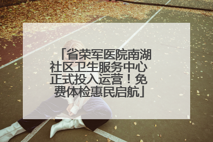 省荣军医院南湖社区卫生服务中心正式投入运营！免费体检惠民启航