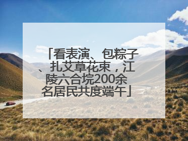 看表演、包粽子、扎艾草花束，江陵六合垸200余名居民共度端午