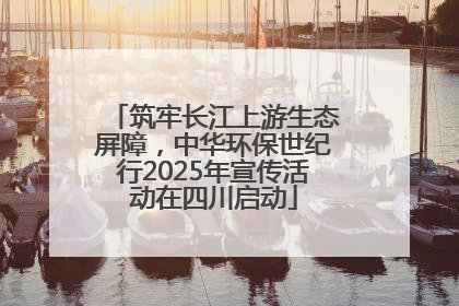 筑牢长江上游生态屏障，中华环保世纪行2025年宣传活动在四川启动