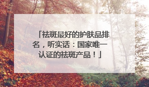 祛斑最好的护肤品排名，听实话：国家唯一认证的祛斑产品！