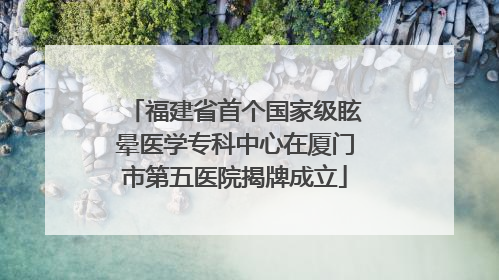 福建省首个国家级眩晕医学专科中心在厦门市第五医院揭牌成立