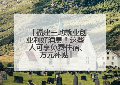 福建三地就业创业利好消息！这些人可享免费住宿、万元补贴