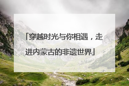 穿越时光与你相遇，走进内蒙古的非遗世界