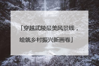 穿越武陵最美风景线，绘就乡村振兴新画卷