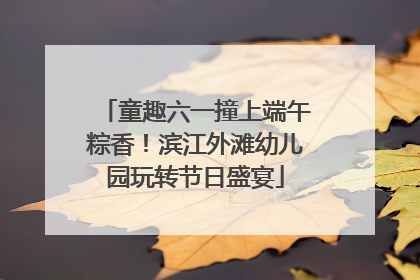 童趣六一撞上端午粽香！滨江外滩幼儿园玩转节日盛宴