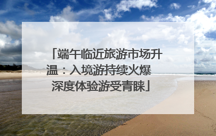 端午临近旅游市场升温：入境游持续火爆 深度体验游受青睐