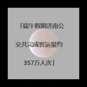 端午假期济南公交共完成客运量约357万人次