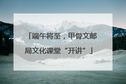 端午将至，甲骨文邮局文化课堂“开讲”