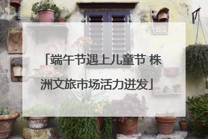 端午节遇上儿童节 株洲文旅市场活力迸发