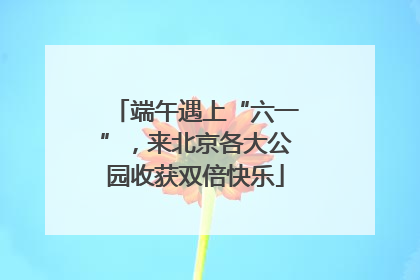 端午遇上“六一”，来北京各大公园收获双倍快乐
