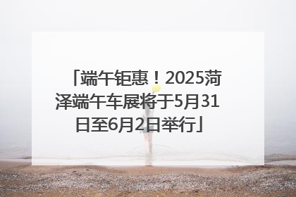 端午钜惠！2025菏泽端午车展将于5月31日至6月2日举行