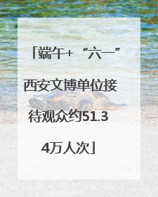 端午+“六一” 西安文博单位接待观众约51.34万人次