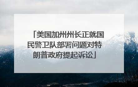 美国加州州长正就国民警卫队部署问题对特朗普政府提起诉讼