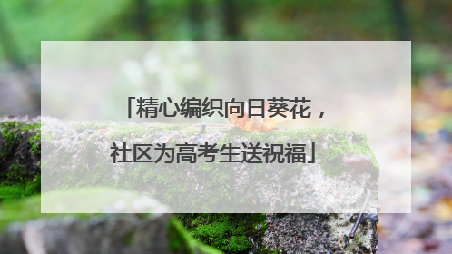 精心编织向日葵花，社区为高考生送祝福