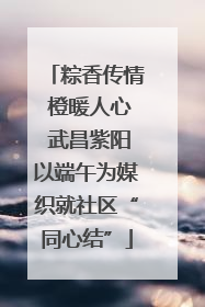 粽香传情 橙暖人心 武昌紫阳以端午为媒织就社区“同心结”