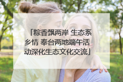 粽香飘两岸 生态系乡情 奉台两地端午活动深化生态文化交流