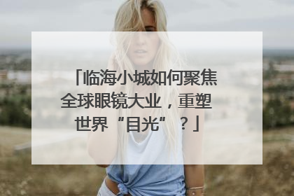 临海小城如何聚焦全球眼镜大业，重塑世界“目光”？