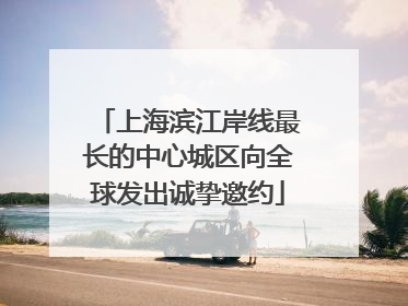 上海滨江岸线最长的中心城区向全球发出诚挚邀约