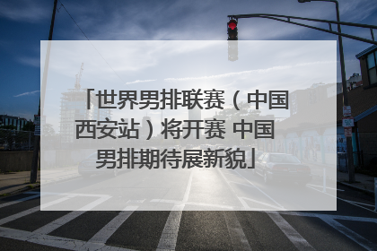 世界男排联赛（中国西安站）将开赛 中国男排期待展新貌