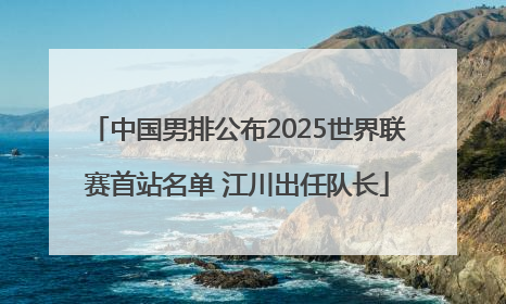 中国男排公布2025世界联赛首站名单 江川出任队长