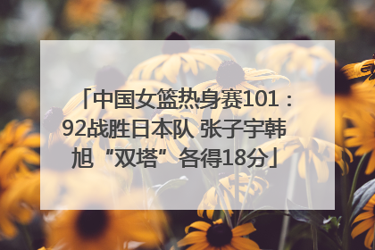 中国女篮热身赛101∶92战胜日本队 张子宇韩旭“双塔”各得18分
