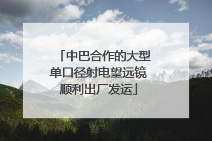 中巴合作的大型单口径射电望远镜顺利出厂发运