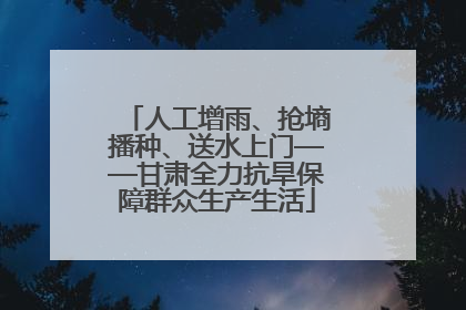 人工增雨、抢墒播种、送水上门——甘肃全力抗旱保障群众生产生活